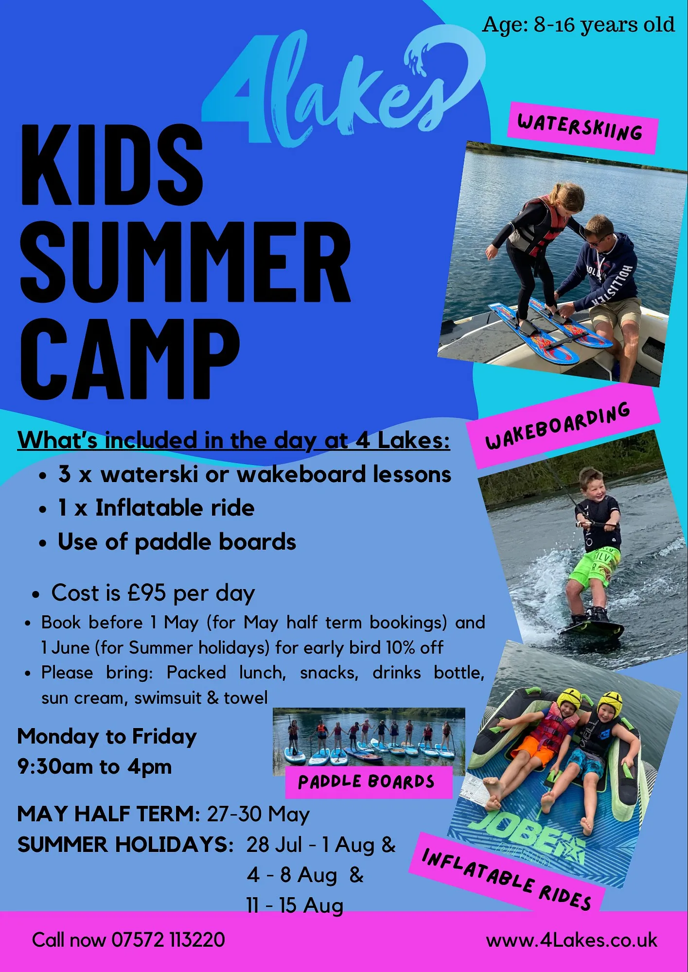 Kids Summer Camp. What’s included in the day at 4 Lakes: 3 x waterski or wakeboard lessons, 1 x inflatable ride, Use of paddle boards, Cost is £95 per day. Book before 1st May (for May half term bookings) and 1st June (for Summer holidays) for early bird 10% off. Please bring: packed lunch, snacks, drinks bottle, sun cream, swimsuit and towel. Monday to Friday: 9:30am to 4pm. May Half Term: 27 - 30 May. Summer Holidays: 28 Jul - 1 Aug, 4 – 8 Aug, 11 – 15 Aug